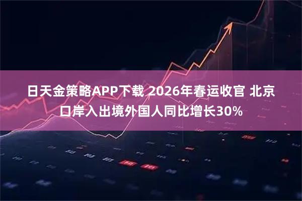 日天金策略APP下载 2026年春运收官 北京口岸入出境外国人同比增长30%