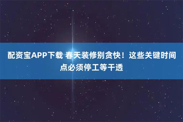 配资宝APP下载 春天装修别贪快！这些关键时间点必须停工等干透