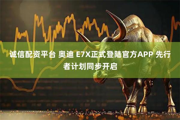 诚信配资平台 奥迪 E7X正式登陆官方APP 先行者计划同步开启
