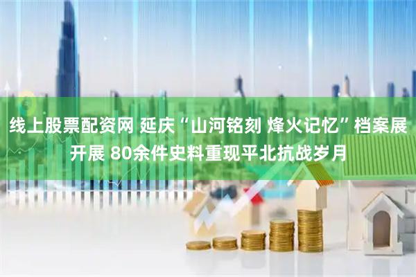 线上股票配资网 延庆“山河铭刻 烽火记忆”档案展开展 80余件史料重现平北抗战岁月