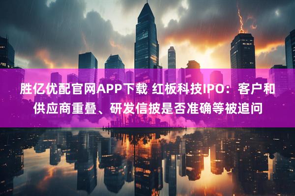 胜亿优配官网APP下载 红板科技IPO：客户和供应商重叠、研发信披是否准确等被追问