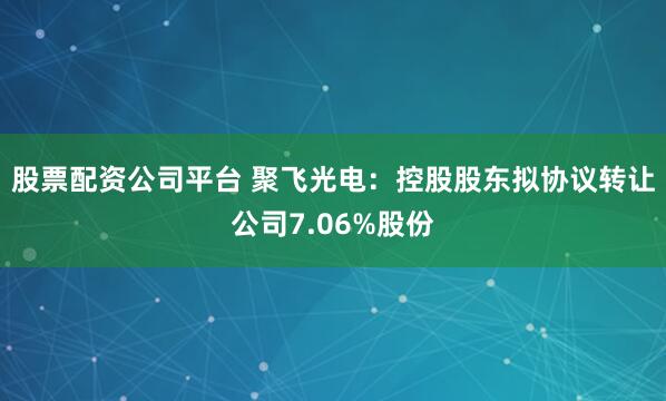 股票配资公司平台 聚飞光电：控股股东拟协议转让公司7.06%股份
