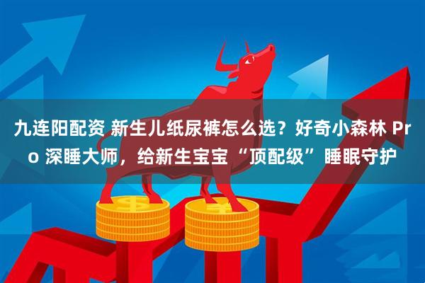九连阳配资 新生儿纸尿裤怎么选？好奇小森林 Pro 深睡大师，给新生宝宝 “顶配级” 睡眠守护