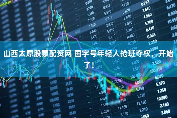 山西太原股票配资网 国字号年轻人抢班夺权,开始了!