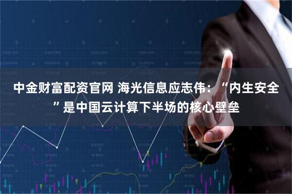 中金财富配资官网 海光信息应志伟：“内生安全”是中国云计算下半场的核心壁垒