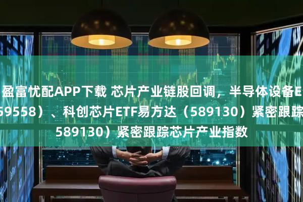 盈富忧配APP下载 芯片产业链股回调，半导体设备ETF易方达（159558）、科创芯片ETF易方达（589130）紧密跟踪芯片产业指数