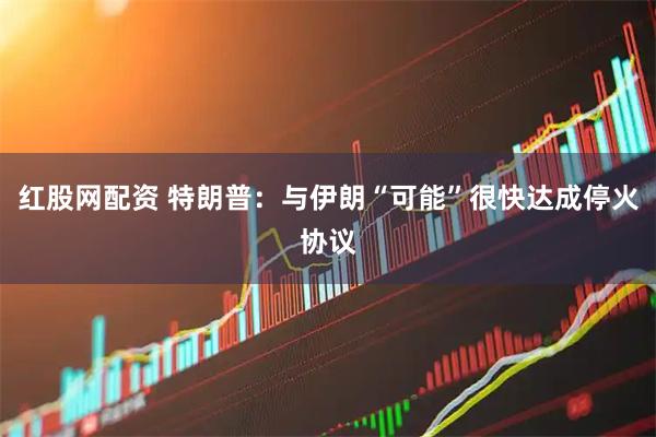 红股网配资 特朗普:与伊朗“可能”很快达成停火协议