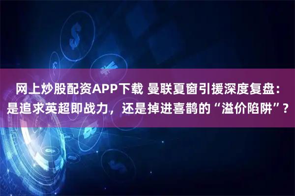 网上炒股配资APP下载 曼联夏窗引援深度复盘：是追求英超即战力，还是掉进喜鹊的“溢价陷阱”?