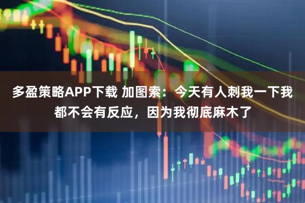 多盈策略APP下载 加图索：今天有人刺我一下我都不会有反应，因为我彻底麻木了