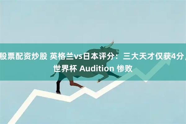 股票配资炒股 英格兰vs日本评分：三大天才仅获4分，世界杯 Audition 惨败