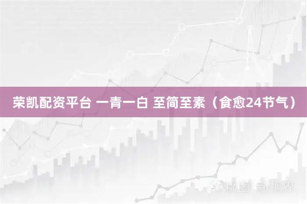 荣凯配资平台 一青一白 至简至素（食愈24节气）