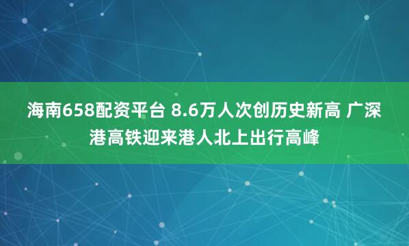 海南658配资平台 8.6万人次创历史新高 广深港高铁迎来港人北上出行高峰
