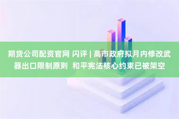 期货公司配资官网 闪评 | 高市政府拟月内修改武器出口限制原则  和平宪法核心约束已被架空
