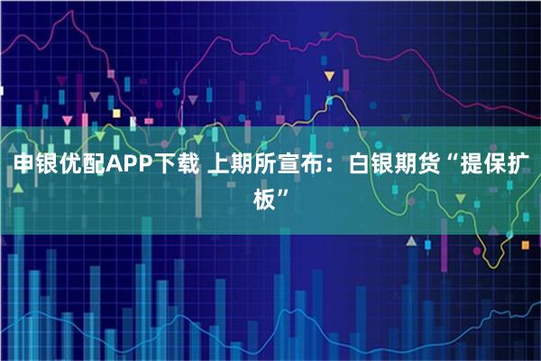 申银优配APP下载 上期所宣布：白银期货“提保扩板”