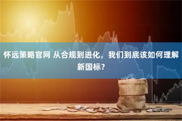 怀远策略官网 从合规到进化，我们到底该如何理解新国标？