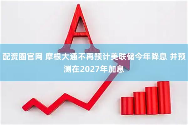 配资圈官网 摩根大通不再预计美联储今年降息 并预测在2027年加息