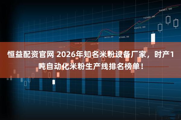 恒益配资官网 2026年知名米粉设备厂家，时产1吨自动化米粉生产线排名榜单！
