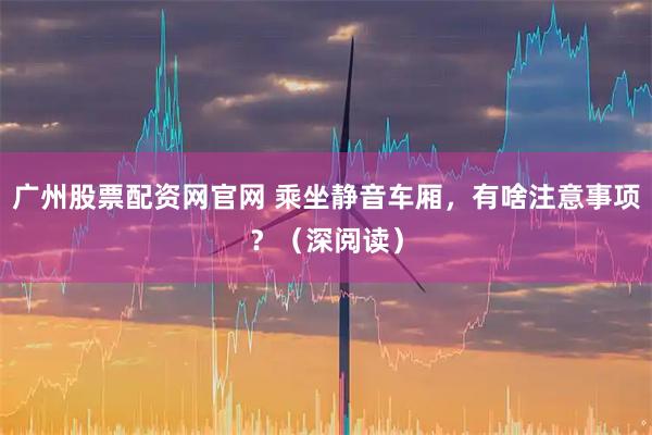 广州股票配资网官网 乘坐静音车厢，有啥注意事项？（深阅读）