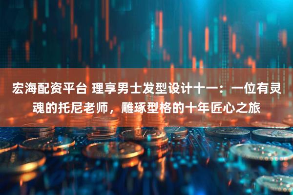 宏海配资平台 理享男士发型设计十一：一位有灵魂的托尼老师，雕琢型格的十年匠心之旅