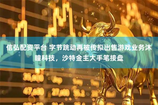 信弘配资平台 字节跳动再被传拟出售游戏业务沐瞳科技，沙特金主大手笔接盘