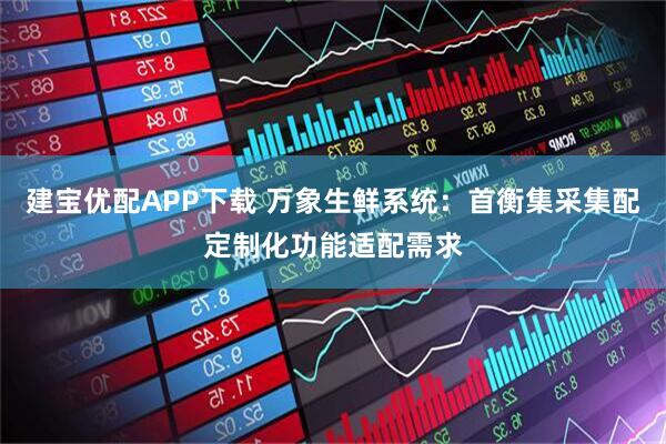 建宝优配APP下载 万象生鲜系统：首衡集采集配定制化功能适配需求