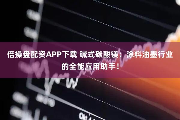 倍操盘配资APP下载 碱式碳酸镁：涂料油墨行业的全能应用助手！